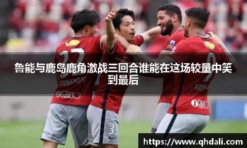 鲁能与鹿岛鹿角激战三回合谁能在这场较量中笑到最后